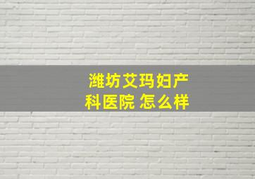 潍坊艾玛妇产科医院 怎么样